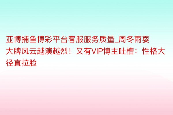 亚博捕鱼博彩平台客服服务质量_周冬雨耍大牌风云越演越烈！又有VIP博主吐槽：性格大径直拉脸