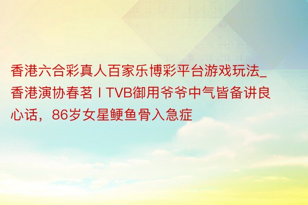 香港六合彩真人百家乐博彩平台游戏玩法_香港演协春茗 l TVB御用爷爷中气皆备讲良心话，86岁女星鲠鱼骨入急症