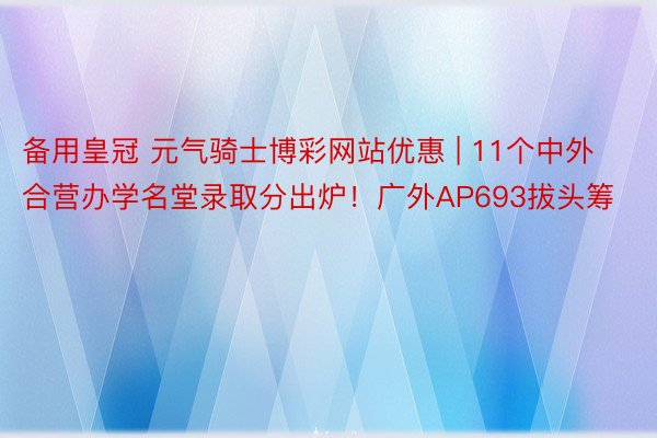 备用皇冠 元气骑士博彩网站优惠 | 11个中外合营办学名堂录取分出炉！广外AP693拔头筹