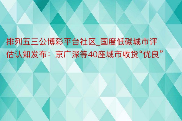 排列五三公博彩平台社区_国度低碳城市评估认知发布：京广深等40座城市收货“优良”