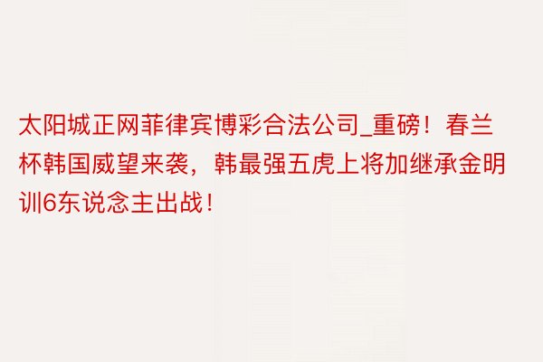 太阳城正网菲律宾博彩合法公司_重磅！春兰杯韩国威望来袭，韩最强五虎上将加继承金明训6东说念主出战！