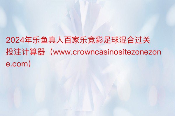 2024年乐鱼真人百家乐竞彩足球混合过关投注计算器（www.crowncasinositezonezone.com）