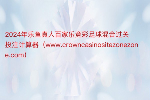 2024年乐鱼真人百家乐竞彩足球混合过关投注计算器(www.crowncasinositezonezone.com)