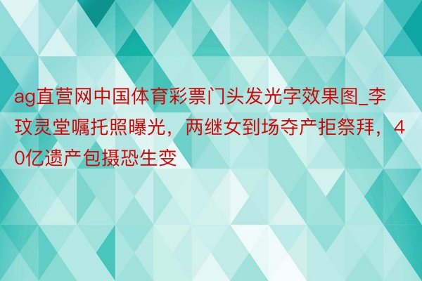 ag直营网中国体育彩票门头发光字效果图_李玟灵堂嘱托照曝光，两继女到场夺产拒祭拜，40亿遗产包摄恐生变