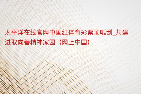 太平洋在线官网中国红体育彩票顶呱刮_共建进取向善精神家园（网上中国）