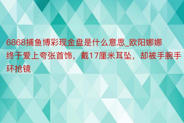 6868捕鱼博彩现金盘是什么意思_欧阳娜娜终于爱上夸张首饰，戴17厘米耳坠，却被手腕手环抢镜