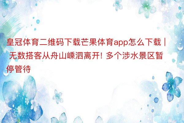 皇冠体育二维码下载芒果体育app怎么下载 | 无数搭客从舟山嵊泗离开! 多个涉水景区暂停管待