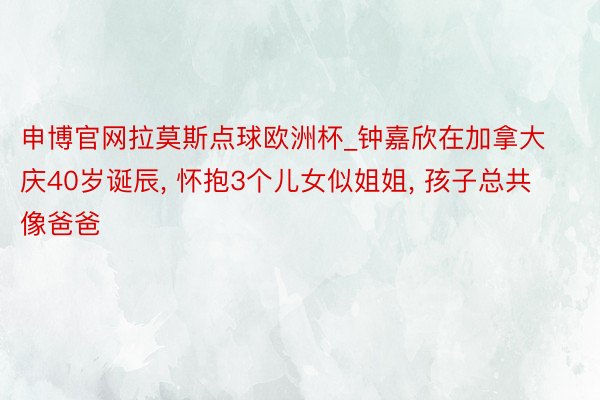 申博官网拉莫斯点球欧洲杯_钟嘉欣在加拿大庆40岁诞辰， 怀抱3个儿女似姐姐， 孩子总共像爸爸