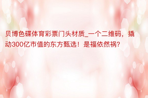 贝博色碟体育彩票门头材质_一个二维码，撬动300亿市值的东方甄选！是福依然祸？