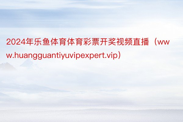 2024年乐鱼体育体育彩票开奖视频直播（www.huangguantiyuvipexpert.vip）