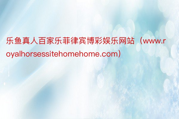 乐鱼真人百家乐菲律宾博彩娱乐网站（www.royalhorsessitehomehome.com）