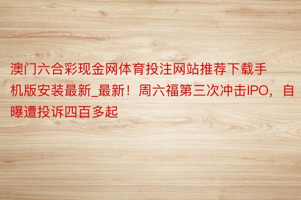 澳门六合彩现金网体育投注网站推荐下载手机版安装最新_最新！周六福第三次冲击IPO，自曝遭投诉四百多起