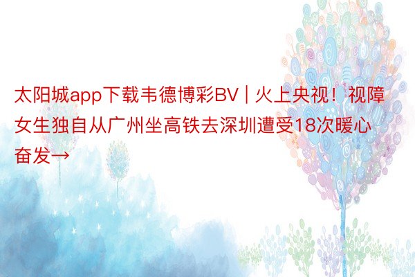 太阳城app下载韦德博彩BV | 火上央视！视障女生独自从广州坐高铁去深圳遭受18次暖心奋发→