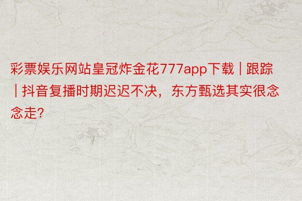 彩票娱乐网站皇冠炸金花777app下载 | 跟踪 | 抖音复播时期迟迟不决，东方甄选其实很念念走？