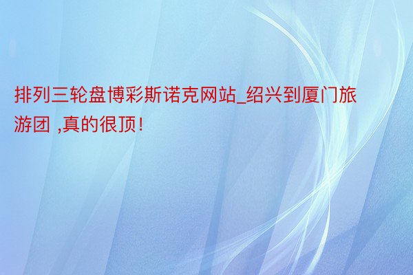 排列三轮盘博彩斯诺克网站_绍兴到厦门旅游团 ,真的很顶！