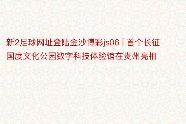 新2足球网址登陆金沙博彩js06 | 首个长征国度文化公园数字科技体验馆在贵州亮相