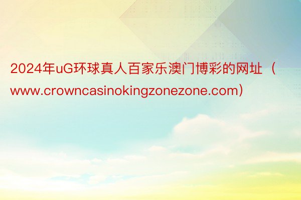 2024年uG环球真人百家乐澳门博彩的网址（www.crowncasinokingzonezone.com）