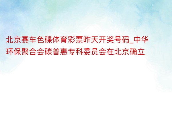 北京赛车色碟体育彩票昨天开奖号码_中华环保聚合会碳普惠专科委员会在北京确立
