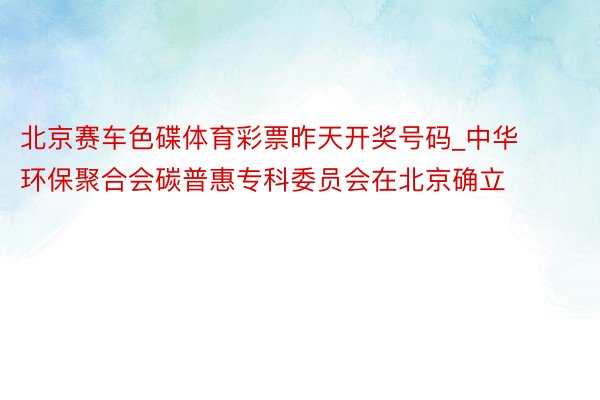 北京赛车色碟体育彩票昨天开奖号码_中华环保聚合会碳普惠专科委员会在北京确立