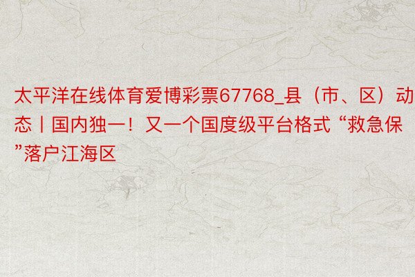 太平洋在线体育爱博彩票67768_县（市、区）动态丨国内独一！又一个国度级平台格式 “救急保”落户江海区