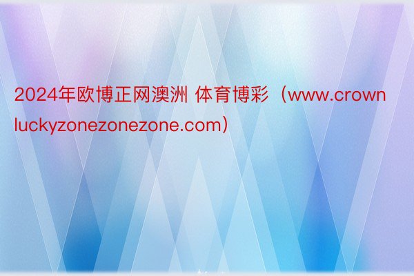 2024年欧博正网澳洲 体育博彩（www.crownluckyzonezonezone.com）