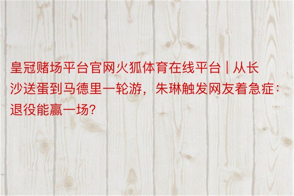 皇冠赌场平台官网火狐体育在线平台 | 从长沙送蛋到马德里一轮游，朱琳触发网友着急症：退役能赢一场？