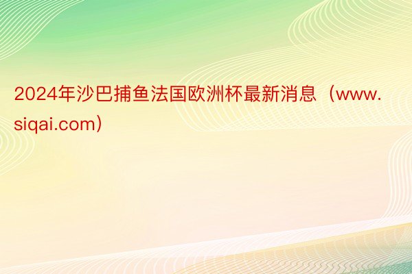2024年沙巴捕鱼法国欧洲杯最新消息（www.siqai.com）