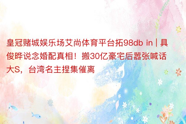 皇冠赌城娱乐场艾尚体育平台拓98db in | 具俊晔说念婚配真相！搬30亿豪宅后嚣张喊话大S，台湾名主捏集催离