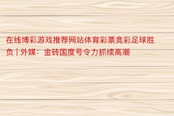 在线博彩游戏推荐网站体育彩票竞彩足球胜负 | 外媒：金砖国度号令力抓续高潮