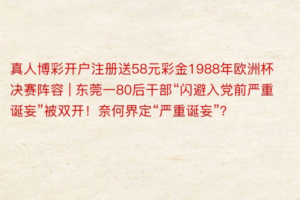 真人博彩开户注册送58元彩金1988年欧洲杯决赛阵容 | 东莞一80后干部“闪避入党前严重诞妄”被双开！奈何界定“严重诞妄”？