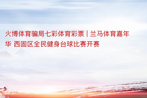 火博体育骗局七彩体育彩票 | 兰马体育嘉年华 西固区全民健身台球比赛开赛