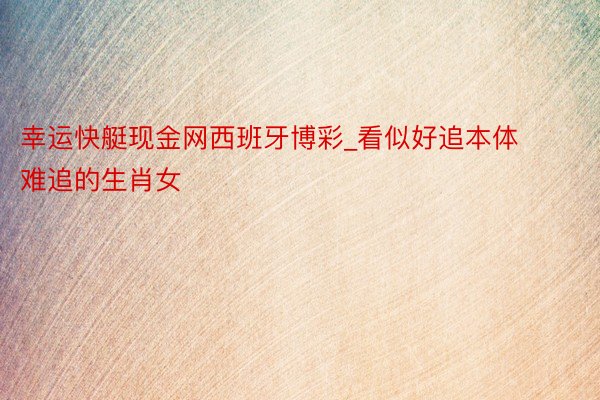 幸运快艇现金网西班牙博彩_看似好追本体难追的生肖女