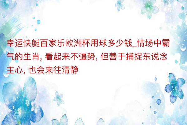 幸运快艇百家乐欧洲杯用球多少钱_情场中霸气的生肖, 看起来不彊势, 但善于捕捉东说念主心, 也会来往清静