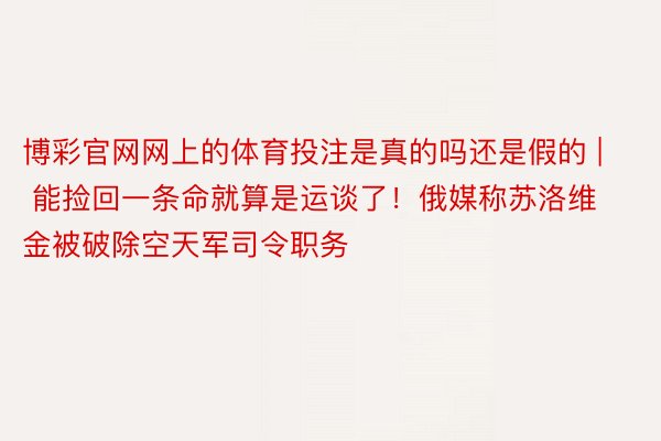 博彩官网网上的体育投注是真的吗还是假的 | 能捡回一条命就算是运谈了！俄媒称苏洛维金被破除空天军司令职务