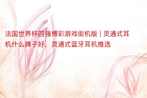 法国世界杯四强博彩游戏街机版 | 灵通式耳机什么牌子好，灵通式蓝牙耳机推选