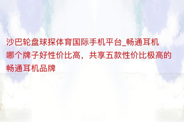 沙巴轮盘球探体育国际手机平台_畅通耳机哪个牌子好性价比高，共享五款性价比极高的畅通耳机品牌