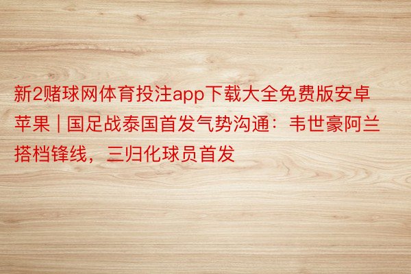 新2赌球网体育投注app下载大全免费版安卓苹果 | 国足战泰国首发气势沟通：韦世豪阿兰搭档锋线，三归化球员首发