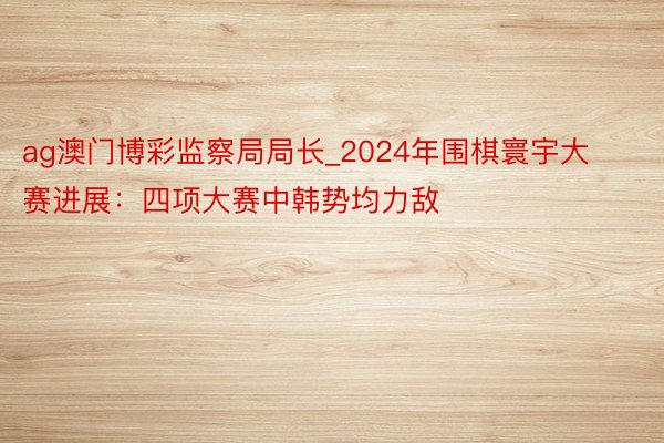 ag澳门博彩监察局局长_2024年围棋寰宇大赛进展：四项大赛中韩势均力敌