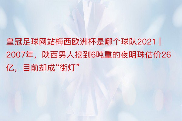 皇冠足球网站梅西欧洲杯是哪个球队2021 | 2007年，陕西男人挖到6吨重的夜明珠估价26亿，目前却成“街灯”