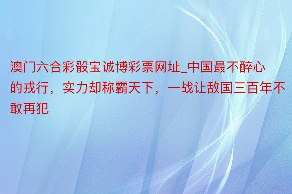 澳门六合彩骰宝诚博彩票网址_中国最不醉心的戎行，实力却称霸天下，一战让敌国三百年不敢再犯