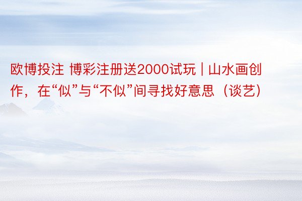 欧博投注 博彩注册送2000试玩 | 山水画创作，在“似”与“不似”间寻找好意思（谈艺）