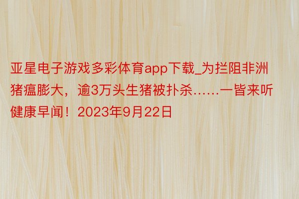 亚星电子游戏多彩体育app下载_为拦阻非洲猪瘟膨大，逾3万头生猪被扑杀……一皆来听健康早闻！2023年9月22日