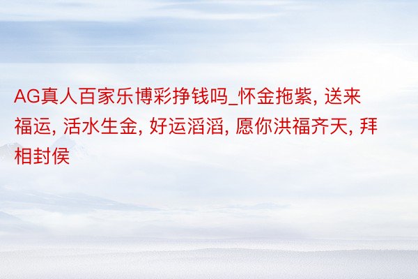 AG真人百家乐博彩挣钱吗_怀金拖紫, 送来福运, 活水生金, 好运滔滔, 愿你洪福齐天, 拜相封侯