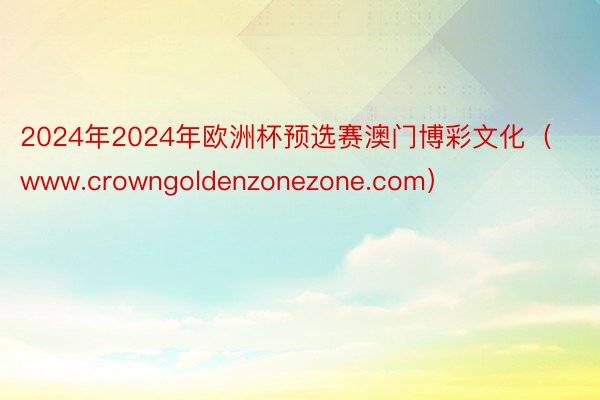 2024年2024年欧洲杯预选赛澳门博彩文化（www.crowngoldenzonezone.com）