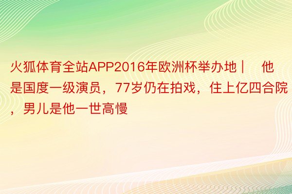 火狐体育全站APP2016年欧洲杯举办地 | ​他是国度一级演员，77岁仍在拍戏，住上亿四合院，男儿是他一世高慢