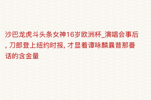沙巴龙虎斗头条女神16岁欧洲杯_演唱会事后, 刀郎登上纽约时报, 才显着谭咏麟曩昔那番话的含金量