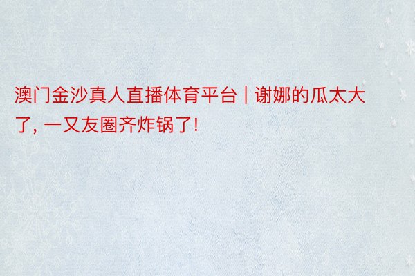 澳门金沙真人直播体育平台 | 谢娜的瓜太大了, 一又友圈齐炸锅了!