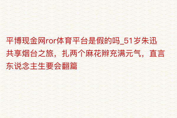 平博现金网ror体育平台是假的吗_51岁朱迅共享烟台之旅，扎两个麻花辫充满元气，直言东说念主生要会翻篇