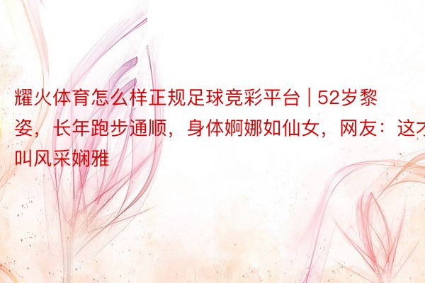 耀火体育怎么样正规足球竞彩平台 | 52岁黎姿，长年跑步通顺，身体婀娜如仙女，网友：这才叫风采娴雅