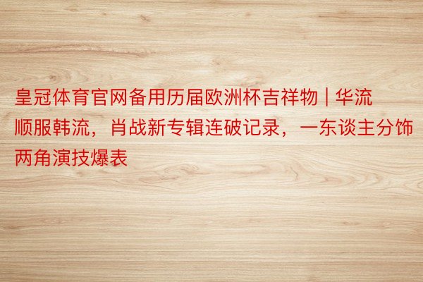 皇冠体育官网备用历届欧洲杯吉祥物 | 华流顺服韩流，肖战新专辑连破记录，一东谈主分饰两角演技爆表